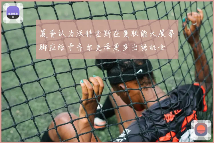 夏普认为沃特金斯在曼联能大展拳脚应给予齐尔克泽更多出场机会
