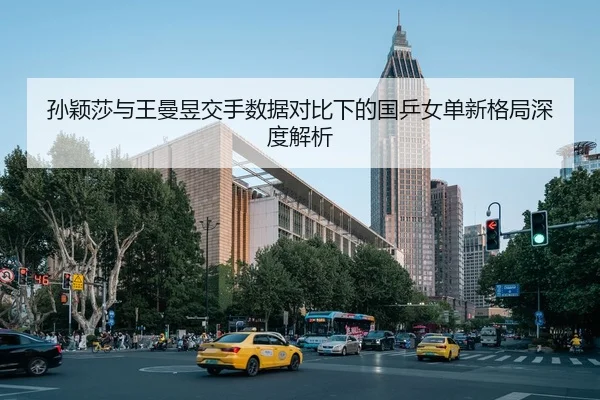 孙颖莎与王曼昱交手数据对比下的国乒女单新格局深度解析